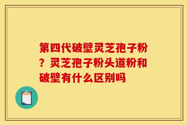 第四代破壁灵芝孢子粉？灵芝孢子粉头道粉和破壁有什么区别吗