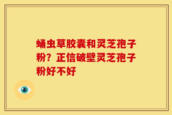 蛹虫草胶囊和灵芝孢子粉?正信破壁灵芝孢子粉好不好