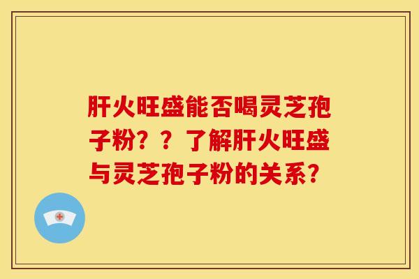 肝火旺盛能否喝灵芝孢子粉??了解肝火旺盛与灵芝孢子粉的关系?
