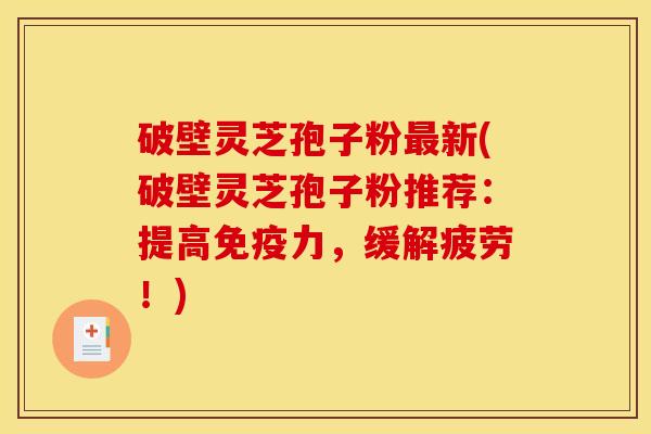 破壁灵芝孢子粉最新(破壁灵芝孢子粉推荐:提高免疫力,缓解疲劳!)