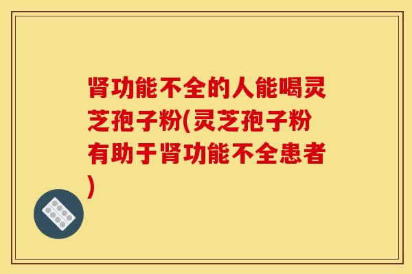 肾功能不全的人能喝灵芝孢子粉(灵芝孢子粉有助于肾功能不全患者)