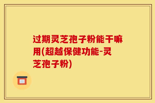 过期灵芝孢子粉能干嘛用(超越保健功能-灵芝孢子粉)