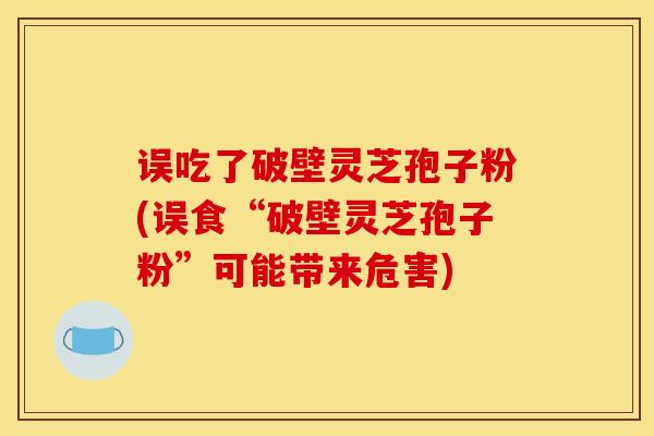 误吃了破壁灵芝孢子粉(误食“破壁灵芝孢子粉”可能带来危害)