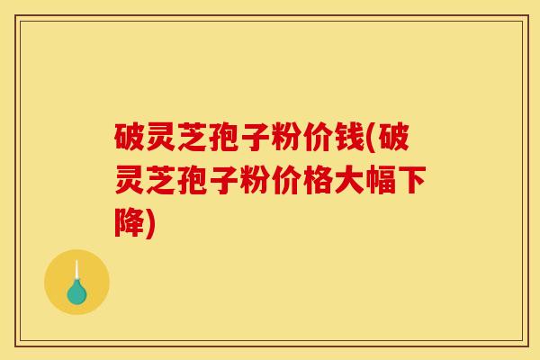 破灵芝孢子粉价钱(破灵芝孢子粉价格大幅下降)