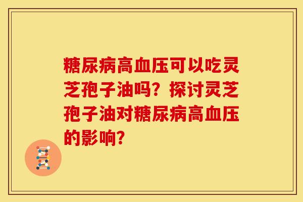 糖尿病高血压可以吃灵芝孢子油吗?探讨灵芝孢子油对糖尿病高血压的影响?