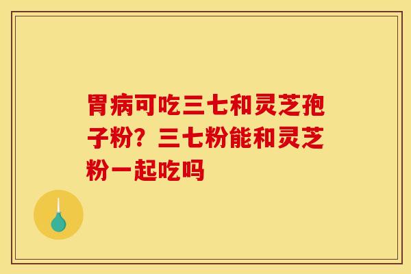 胃病可吃三七和灵芝孢子粉？三七粉能和灵芝粉一起吃吗