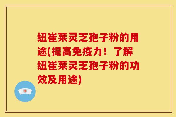 纽崔莱灵芝孢子粉的用途(提高免疫力!了解纽崔莱灵芝孢子粉的功效及用途)