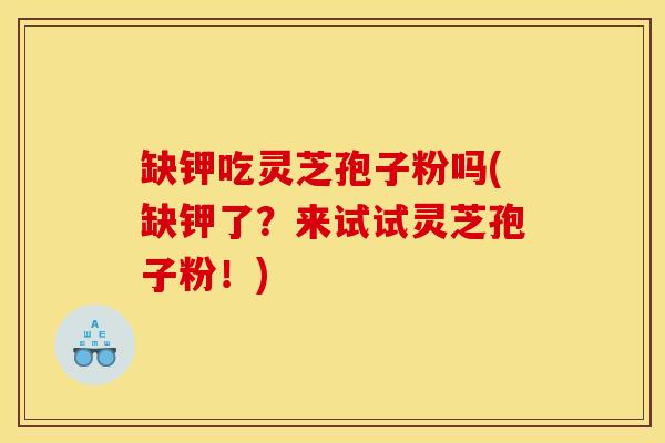 缺钾吃灵芝孢子粉吗(缺钾了?来试试灵芝孢子粉!)