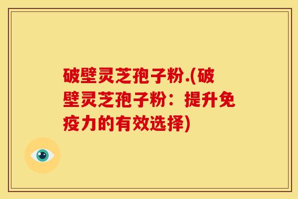 破壁灵芝孢子粉.(破壁灵芝孢子粉:提升免疫力的有效选择)