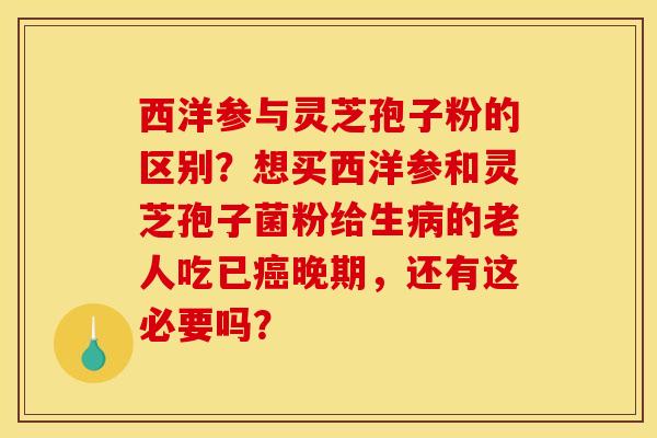 西洋参与灵芝孢子粉的区别？想买西洋参和灵芝孢子菌粉给生病的老人吃已癌晚期，还有这必要吗？
