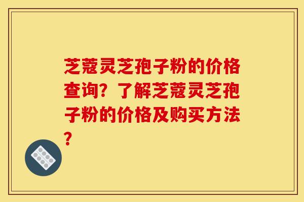 芝蔻灵芝孢子粉的价格查询？了解芝蔻灵芝孢子粉的价格及购买方法？