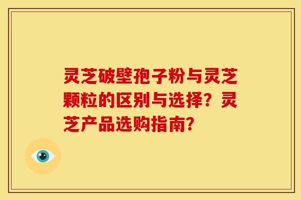 灵芝破壁孢子粉与灵芝颗粒的区别与选择?灵芝产品选购指南?