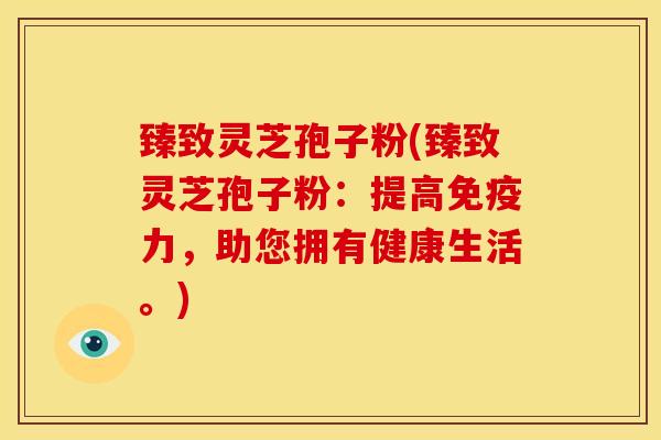 臻致灵芝孢子粉(臻致灵芝孢子粉:提高免疫力,助您拥有健康生活。)