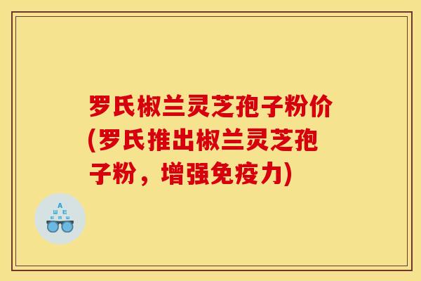 罗氏椒兰灵芝孢子粉价(罗氏推出椒兰灵芝孢子粉，增强免疫力)