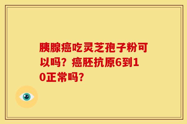 胰腺癌吃灵芝孢子粉可以吗?癌胚抗原6到10正常吗?