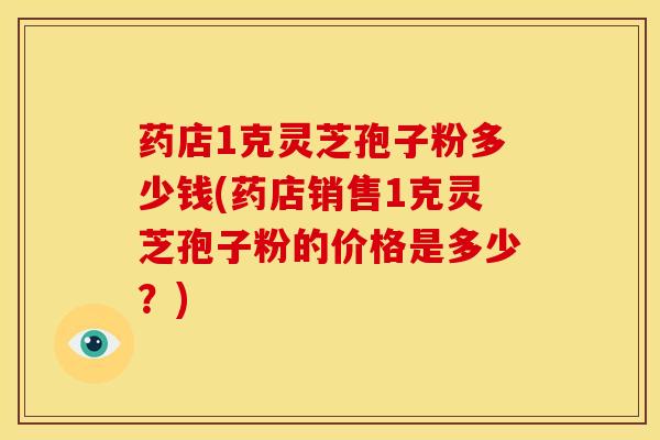 药店1克灵芝孢子粉多少钱(药店销售1克灵芝孢子粉的价格是多少?)