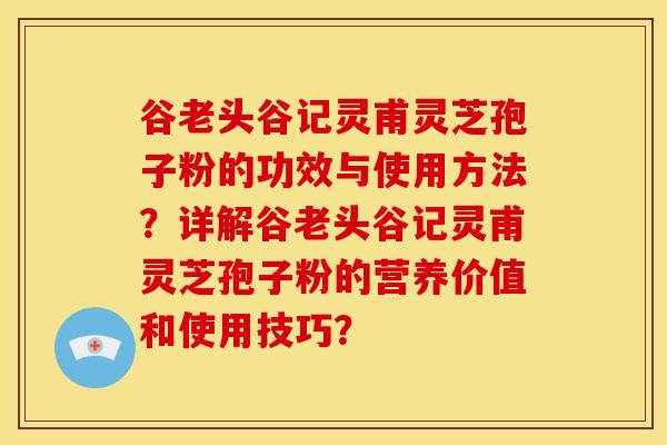 谷老头谷记灵甫灵芝孢子粉的功效与使用方法？详解谷老头谷记灵甫灵芝孢子粉的营养价值和使用技巧？