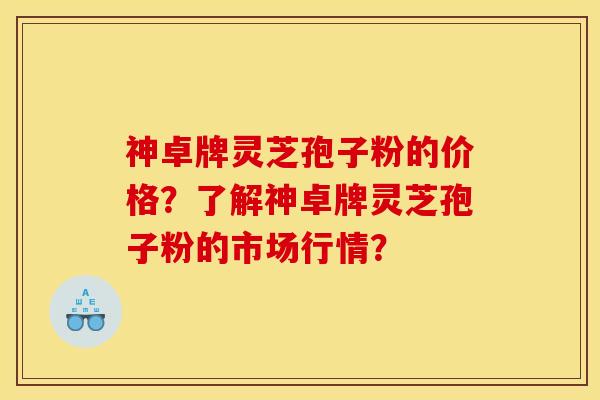 神卓牌灵芝孢子粉的价格？了解神卓牌灵芝孢子粉的市场行情？