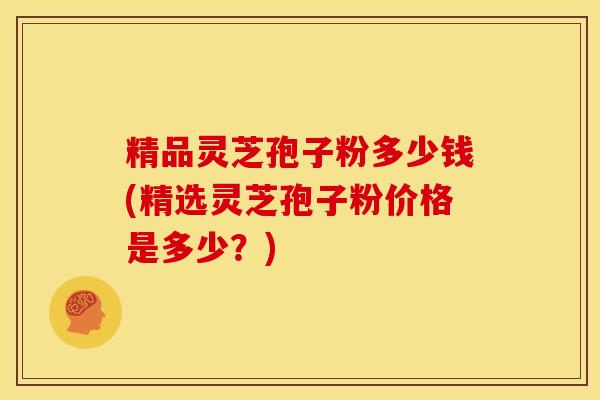 精品灵芝孢子粉多少钱(精选灵芝孢子粉价格是多少?)