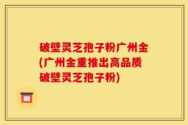 破壁灵芝孢子粉广州金(广州金重推出高品质破壁灵芝孢子粉)