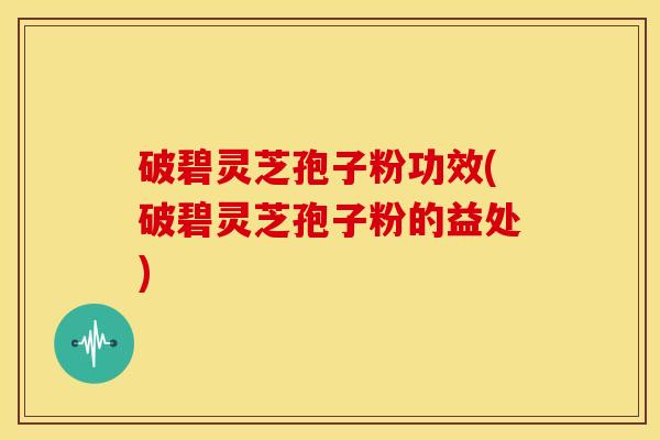 破碧灵芝孢子粉功效(破碧灵芝孢子粉的益处)