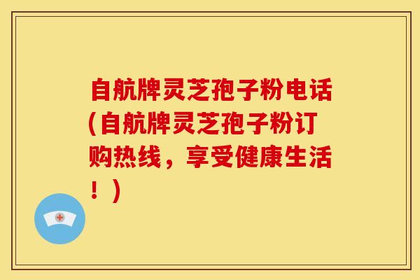自航牌灵芝孢子粉电话(自航牌灵芝孢子粉订购热线,享受健康生活!)