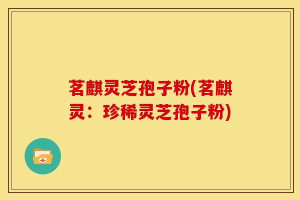 茗麒灵芝孢子粉(茗麒灵：珍稀灵芝孢子粉)