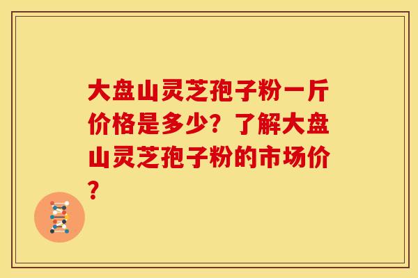 大盘山灵芝孢子粉一斤价格是多少?了解大盘山灵芝孢子粉的市场价?