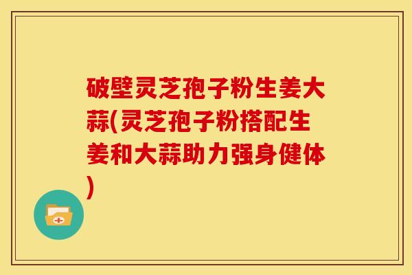 破壁灵芝孢子粉生姜大蒜(灵芝孢子粉搭配生姜和大蒜助力强身健体)