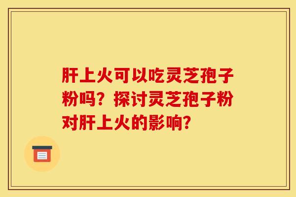 肝上火可以吃灵芝孢子粉吗？探讨灵芝孢子粉对肝上火的影响？