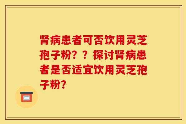 肾病患者可否饮用灵芝孢子粉??探讨肾病患者是否适宜饮用灵芝孢子粉?