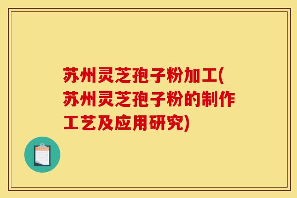 苏州灵芝孢子粉加工(苏州灵芝孢子粉的制作工艺及应用研究)