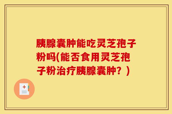 胰腺囊肿能吃灵芝孢子粉吗(能否食用灵芝孢子粉治疗胰腺囊肿？)