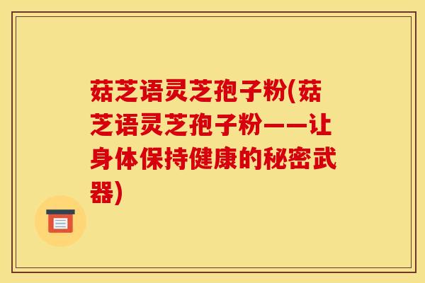 菇芝语灵芝孢子粉(菇芝语灵芝孢子粉——让身体保持健康的秘密武器)