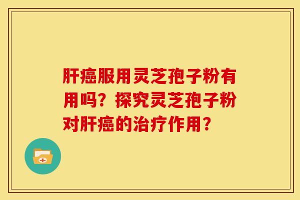 肝癌服用灵芝孢子粉有用吗?探究灵芝孢子粉对肝癌的治疗作用?