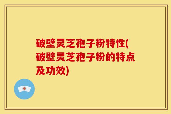 破壁灵芝孢子粉特性(破壁灵芝孢子粉的特点及功效)