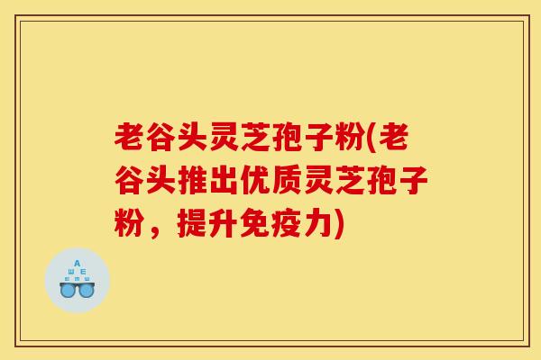 老谷头灵芝孢子粉(老谷头推出优质灵芝孢子粉,提升免疫力)