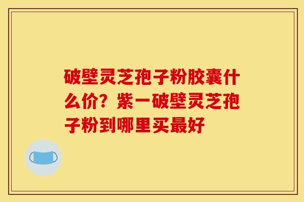 破壁灵芝孢子粉胶囊什么价?紫一破壁灵芝孢子粉到哪里买最好