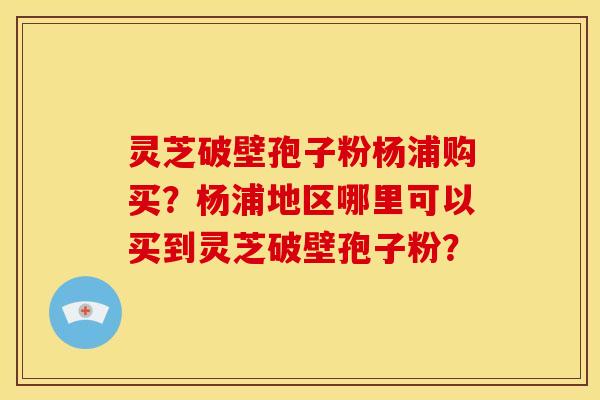 灵芝破壁孢子粉杨浦购买?杨浦地区哪里可以买到灵芝破壁孢子粉?