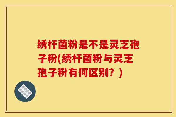 绣杆菌粉是不是灵芝孢子粉(绣杆菌粉与灵芝孢子粉有何区别?)
