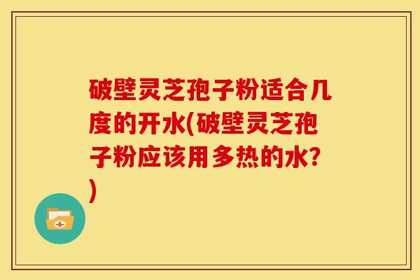 破壁灵芝孢子粉适合几度的开水(破壁灵芝孢子粉应该用多热的水？)