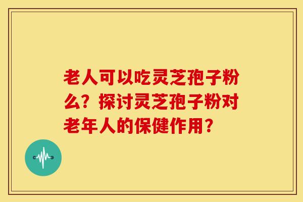 老人可以吃灵芝孢子粉么?探讨灵芝孢子粉对老年人的保健作用?