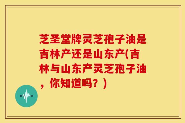 芝圣堂牌灵芝孢子油是吉林产还是山东产(吉林与山东产灵芝孢子油，你知道吗？)