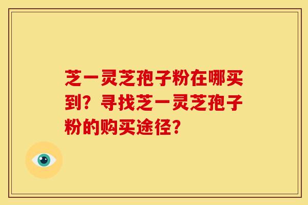 芝一灵芝孢子粉在哪买到?寻找芝一灵芝孢子粉的购买途径?