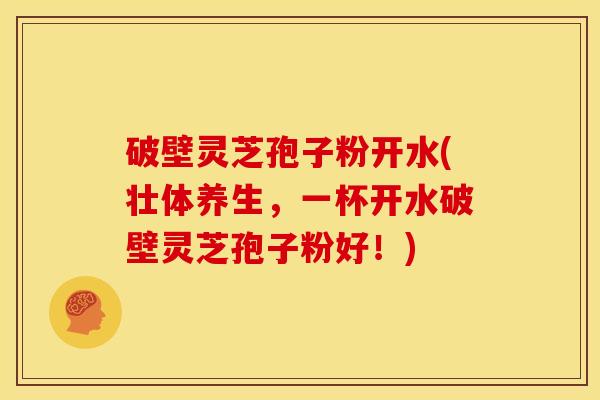 破壁灵芝孢子粉开水(壮体养生,一杯开水破壁灵芝孢子粉好!)