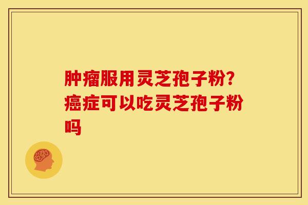肿瘤服用灵芝孢子粉?癌症可以吃灵芝孢子粉吗