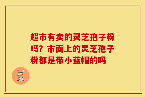 超市有卖的灵芝孢子粉吗?市面上的灵芝孢子粉都是带小蓝帽的吗
