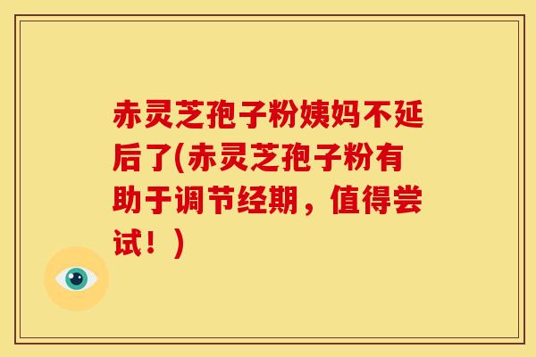 赤灵芝孢子粉姨妈不延后了(赤灵芝孢子粉有助于调节经期,值得尝试!)