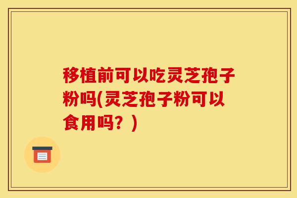 移植前可以吃灵芝孢子粉吗(灵芝孢子粉可以食用吗?)