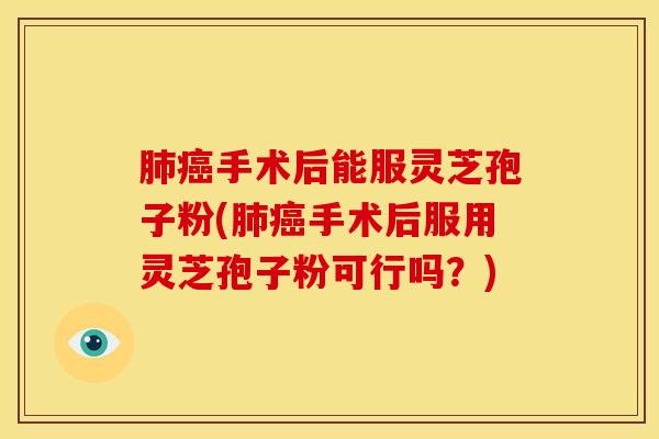 肺癌手术后能服灵芝孢子粉(肺癌手术后服用灵芝孢子粉可行吗?)